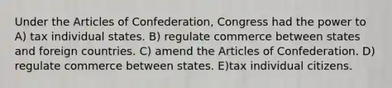 Under the Articles of Confederation, Congress had the power to A) tax individual states. B) regulate commerce between states and foreign countries. C) amend the Articles of Confederation. D) regulate commerce between states. E)tax individual citizens.