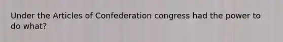 Under the Articles of Confederation congress had the power to do what?