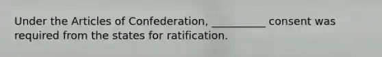 Under the Articles of Confederation, __________ consent was required from the states for ratification.