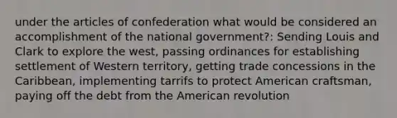 under the articles of confederation what would be considered an accomplishment of the national government?: Sending Louis and Clark to explore the west, passing ordinances for establishing settlement of Western territory, getting trade concessions in the Caribbean, implementing tarrifs to protect American craftsman, paying off the debt from the American revolution