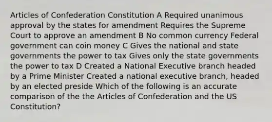 Articles of Confederation Constitution A Required unanimous approval by the states for amendment Requires the Supreme Court to approve an amendment B No common currency Federal government can coin money C Gives the national and state governments the power to tax Gives only the state governments the power to tax D Created a National Executive branch headed by a Prime Minister Created a national executive branch, headed by an elected preside Which of the following is an accurate comparison of the <a href='https://www.questionai.com/knowledge/k5NDraRCFC-the-articles-of-confederation' class='anchor-knowledge'>the articles of confederation</a> and the US Constitution?