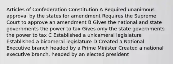 Articles of Confederation Constitution A Required unanimous approval by the states for amendment Requires the Supreme Court to approve an amendment B Gives the national and state governments the power to tax Gives only the state governments the power to tax C Established a unicameral legislature Established a bicameral legislature D Created a National Executive branch headed by a Prime Minister Created a national executive branch, headed by an elected president