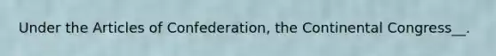 Under the Articles of Confederation, the Continental Congress__.