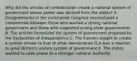 Why did the articles of confederation create a national system of government whose power was derived from the states? A. Disagreements in the continental Congress necessitated a compromise between those who wanted a strong national government and those who supported strong state governments B. The articles formalized the system of government proposed by the Declaration of Independence C. The framers sought to create a system similar to that of other democracies D.It was a reaction to great Britain's unitary system of government E. The states wanted to cede power to a stronger national Authority