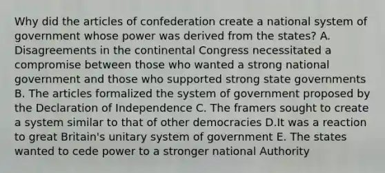 Why did the articles of confederation create a national system of government whose power was derived from the states? A. Disagreements in the continental Congress necessitated a compromise between those who wanted a strong national government and those who supported strong state governments B. The articles formalized the system of government proposed by the Declaration of Independence C. The framers sought to create a system similar to that of other democracies D.It was a reaction to great Britain's unitary system of government E. The states wanted to cede power to a stronger national Authority