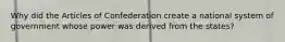 Why did the Articles of Confederation create a national system of government whose power was derived from the states?