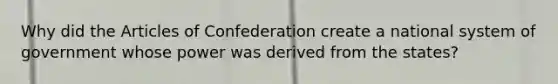 Why did <a href='https://www.questionai.com/knowledge/k5NDraRCFC-the-articles-of-confederation' class='anchor-knowledge'>the articles of confederation</a> create a national system of government whose power was derived from the states?