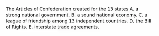 The Articles of Confederation created for the 13 states A. a strong national government. B. a sound national economy. C. a league of friendship among 13 independent countries. D. the Bill of Rights. E. interstate trade agreements.