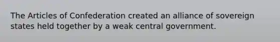 The Articles of Confederation created an alliance of sovereign states held together by a weak central government.