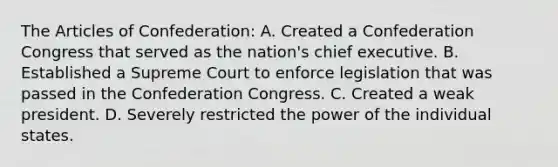 The Articles of Confederation: A. Created a Confederation Congress that served as the nation's chief executive. B. Established a Supreme Court to enforce legislation that was passed in the Confederation Congress. C. Created a weak president. D. Severely restricted the power of the individual states.