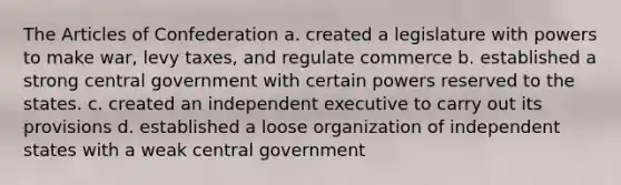 The Articles of Confederation a. created a legislature with powers to make war, levy taxes, and regulate commerce b. established a strong central government with certain powers reserved to the states. c. created an independent executive to carry out its provisions d. established a loose organization of independent states with a weak central government