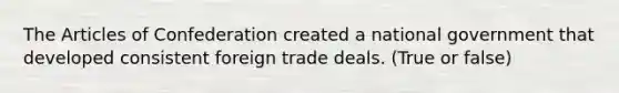 The Articles of Confederation created a national government that developed consistent foreign trade deals. (True or false)