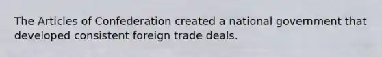 The Articles of Confederation created a national government that developed consistent foreign trade deals.