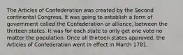 The Articles of Confederation was created by the Second continental Congress. It was going to establish a form of government called the Confederation or alliance, between the thirteen states. It was for each state to only get one vote no matter the population. Once all thirteen states approved, the Articles of Confederation went in effect in March 1781.