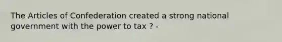 The Articles of Confederation created a strong national government with the power to tax ? -