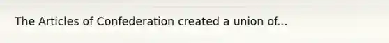The Articles of Confederation created a union of...