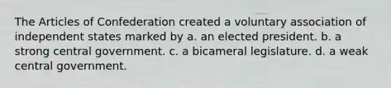 The Articles of Confederation created a voluntary association of independent states marked by a. an elected president. b. a strong central government. c. a bicameral legislature. d. a weak central government.