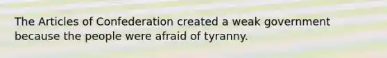 The Articles of Confederation created a weak government because the people were afraid of tyranny.