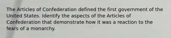 The Articles of Confederation defined the first government of the United States. Identify the aspects of the Articles of Confederation that demonstrate how it was a reaction to the fears of a monarchy.