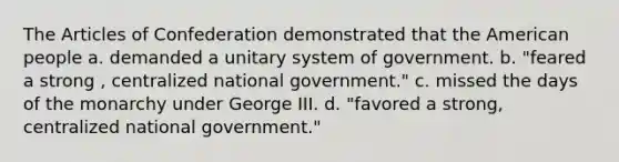 The Articles of Confederation demonstrated that the American people a. demanded a unitary system of government. b. "feared a strong , centralized national government." c. missed the days of the monarchy under George III. d. "favored a strong, centralized national government."