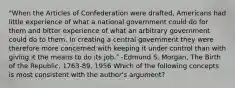 "When the Articles of Confederation were drafted, Americans had little experience of what a national government could do for them and bitter experience of what an arbitrary government could do to them. In creating a central government they were therefore more concerned with keeping it under control than with giving it the means to do its job." -Edmund S. Morgan, The Birth of the Republic, 1763-89, 1956 Which of the following concepts is most consistent with the author's argument?