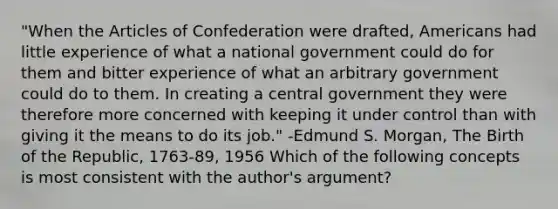 "When <a href='https://www.questionai.com/knowledge/k5NDraRCFC-the-articles-of-confederation' class='anchor-knowledge'>the articles of confederation</a> were drafted, Americans had little experience of what a national government could do for them and bitter experience of what an arbitrary government could do to them. In creating a central government they were therefore more concerned with keeping it under control than with giving it the means to do its job." -Edmund S. Morgan, The Birth of the Republic, 1763-89, 1956 Which of the following concepts is most consistent with the author's argument?