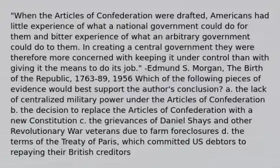 "When the Articles of Confederation were drafted, Americans had little experience of what a national government could do for them and bitter experience of what an arbitrary government could do to them. In creating a central government they were therefore more concerned with keeping it under control than with giving it the means to do its job." -Edmund S. Morgan, The Birth of the Republic, 1763-89, 1956 Which of the following pieces of evidence would best support the author's conclusion? a. the lack of centralized military power under the Articles of Confederation b. the decision to replace the Articles of Confederation with a new Constitution c. the grievances of Daniel Shays and other Revolutionary War veterans due to farm foreclosures d. the terms of the Treaty of Paris, which committed US debtors to repaying their British creditors