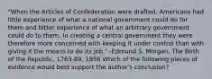 "When the Articles of Confederation were drafted, Americans had little experience of what a national government could do for them and bitter experience of what an arbitrary government could do to them. In creating a central government they were therefore more concerned with keeping it under control than with giving it the means to do its job." -Edmund S. Morgan, The Birth of the Republic, 1763-89, 1956 Which of the following pieces of evidence would best support the author's conclusion?