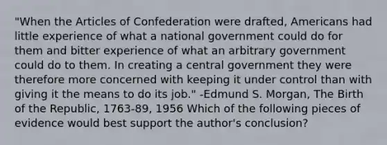 "When the Articles of Confederation were drafted, Americans had little experience of what a national government could do for them and bitter experience of what an arbitrary government could do to them. In creating a central government they were therefore more concerned with keeping it under control than with giving it the means to do its job." -Edmund S. Morgan, The Birth of the Republic, 1763-89, 1956 Which of the following pieces of evidence would best support the author's conclusion?