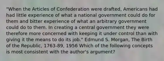 "When <a href='https://www.questionai.com/knowledge/k5NDraRCFC-the-articles-of-confederation' class='anchor-knowledge'>the articles of confederation</a> were drafted, Americans had had little experience of what a national government could do for them and bitter experience of what an arbitrary government could do to them. In creating a central government they were therefore more concerned with keeping it under control than with giving it the means to do its job." Edmund S. Morgan, The Birth of the Republic, 1763-89, 1956 Which of the following concepts is most consistent with the author's argument?