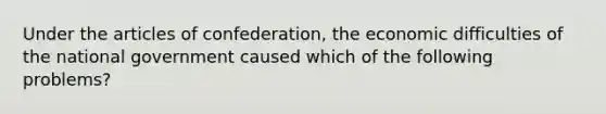 Under the articles of confederation, the economic difficulties of the national government caused which of the following problems?