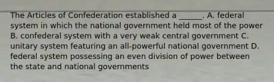 The Articles of Confederation established a ______. A. federal system in which the national government held most of the power B. confederal system with a very weak central government C. unitary system featuring an all-powerful national government D. federal system possessing an even division of power between the state and national governments