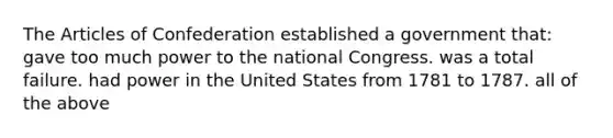 The Articles of Confederation established a government that: gave too much power to the national Congress. was a total failure. had power in the United States from 1781 to 1787. all of the above