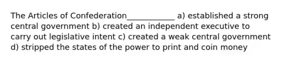 The Articles of Confederation____________ a) established a strong central government b) created an independent executive to carry out legislative intent c) created a weak central government d) stripped the states of the power to print and coin money