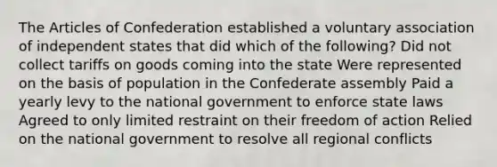 The Articles of Confederation established a voluntary association of independent states that did which of the following? Did not collect tariffs on goods coming into the state Were represented on the basis of population in the Confederate assembly Paid a yearly levy to the national government to enforce state laws Agreed to only limited restraint on their freedom of action Relied on the national government to resolve all regional conflicts