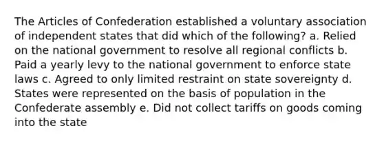 The Articles of Confederation established a voluntary association of independent states that did which of the following? a. Relied on the national government to resolve all regional conflicts b. Paid a yearly levy to the national government to enforce state laws c. Agreed to only limited restraint on state sovereignty d. States were represented on the basis of population in the Confederate assembly e. Did not collect tariffs on goods coming into the state