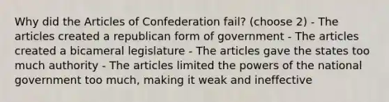 Why did the Articles of Confederation fail? (choose 2) - The articles created a republican form of government - The articles created a bicameral legislature - The articles gave the states too much authority - The articles limited the powers of the national government too much, making it weak and ineffective