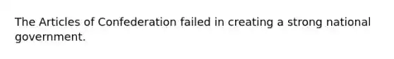 The Articles of Confederation failed in creating a strong national government.