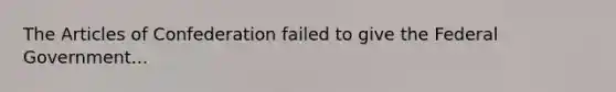 The Articles of Confederation failed to give the Federal Government...