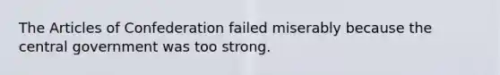 The Articles of Confederation failed miserably because the central government was too strong.