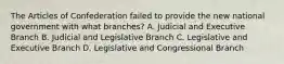 The Articles of Confederation failed to provide the new national government with what branches? A. Judicial and Executive Branch B. Judicial and Legislative Branch C. Legislative and Executive Branch D. Legislative and Congressional Branch