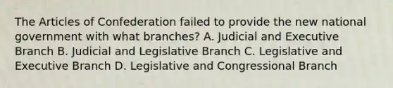 The Articles of Confederation failed to provide the new national government with what branches? A. Judicial and Executive Branch B. Judicial and Legislative Branch C. Legislative and Executive Branch D. Legislative and Congressional Branch