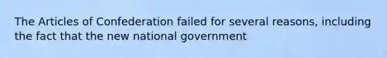 The Articles of Confederation failed for several reasons, including the fact that the new national government