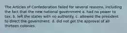 The Articles of Confederation failed for several reasons, including the fact that the new national government a. had no power to tax. b. left the states with no authority. c. allowed the president to direct the government. d. did not get the approval of all thirteen colonies.