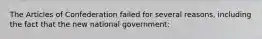 The Articles of Confederation failed for several reasons, including the fact that the new national government: