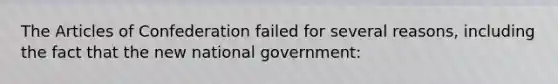 The Articles of Confederation failed for several reasons, including the fact that the new national government: