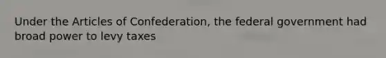 Under the Articles of Confederation, the federal government had broad power to levy taxes