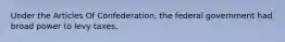 Under the Articles Of Confederation, the federal government had broad power to levy taxes.