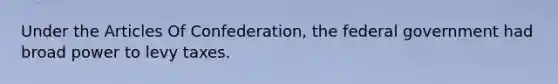 Under the Articles Of Confederation, the federal government had broad power to levy taxes.