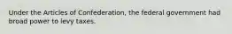 Under the Articles of Confederation, the federal government had broad power to levy taxes.